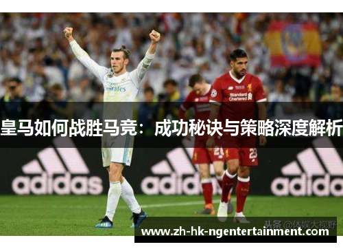 皇马如何战胜马竞：成功秘诀与策略深度解析