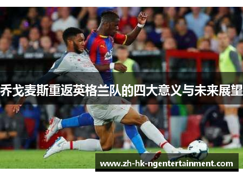 乔戈麦斯重返英格兰队的四大意义与未来展望
