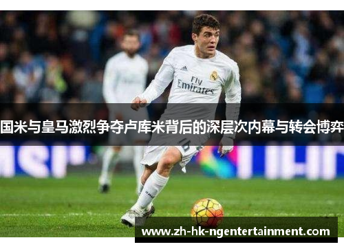 国米与皇马激烈争夺卢库米背后的深层次内幕与转会博弈