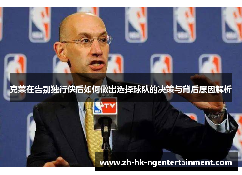 克莱在告别独行侠后如何做出选择球队的决策与背后原因解析