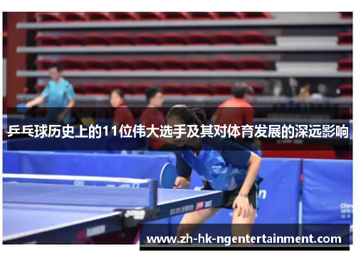 乒乓球历史上的11位伟大选手及其对体育发展的深远影响