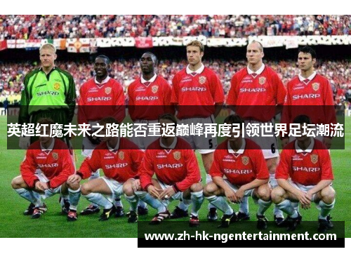 英超红魔未来之路能否重返巅峰再度引领世界足坛潮流 英超红魔未来之路能否重返巅峰再度引领世界足坛潮流