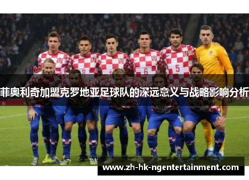菲奥利奇加盟克罗地亚足球队的深远意义与战略影响分析 菲奥利奇加盟克罗地亚足球队的深远意义与战略影响分析