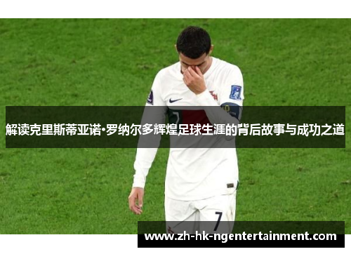 解读克里斯蒂亚诺·罗纳尔多辉煌足球生涯的背后故事与成功之道