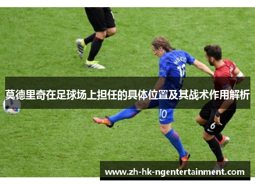 莫德里奇在足球场上担任的具体位置及其战术作用解析