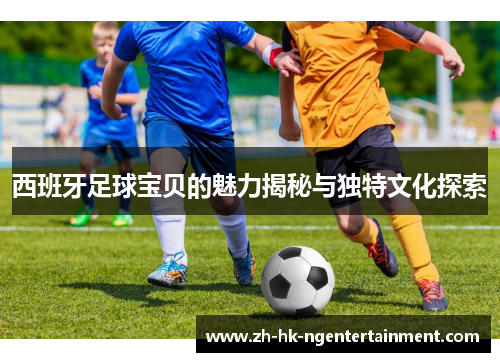 西班牙足球宝贝的魅力揭秘与独特文化探索