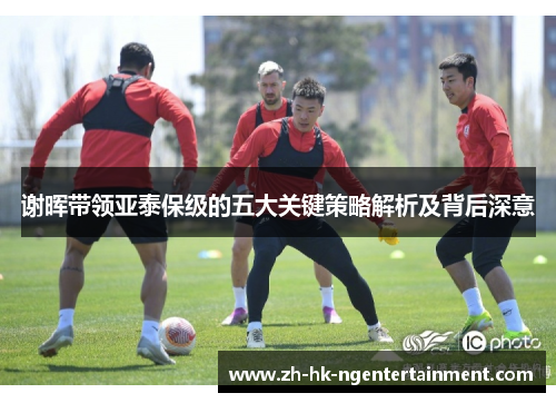 谢晖带领亚泰保级的五大关键策略解析及背后深意 谢晖带领亚泰保级的五大关键策略解析及背后深意