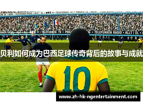 贝利如何成为巴西足球传奇背后的故事与成就