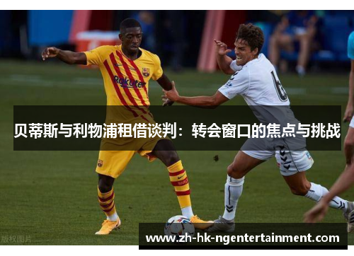 贝蒂斯与利物浦租借谈判：转会窗口的焦点与挑战