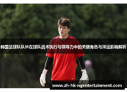 韩国足球队队长在球队战术执行与领导力中的关键角色与深远影响解析